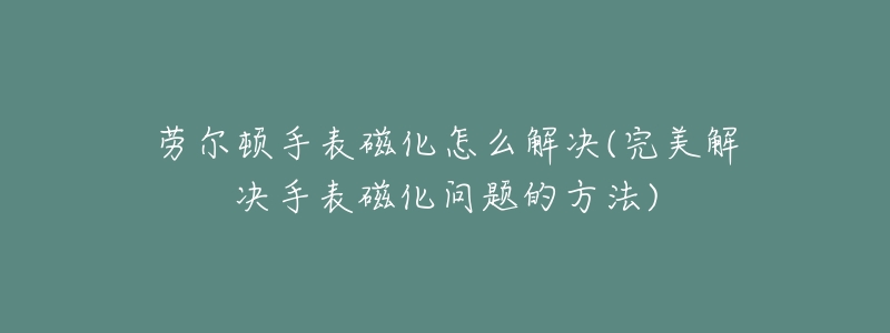 劳尔顿手表磁化怎么解决(完美解决手表磁化问题的方法)-名表号 劳尔顿手表磁化怎么解决(完美解决手表磁化问题的方法)