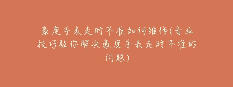 豪度手表走时不准如何维修(专业技巧教你解决豪度手表走时不准的问题)-名表号 豪度手表走时不准如何维修(专业技巧教你解决豪度手表走时不准的问题)