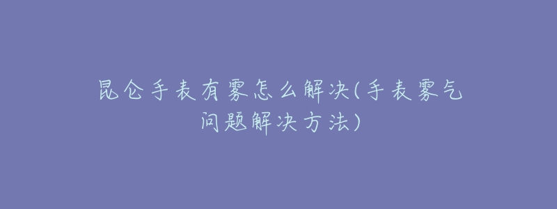 昆仑手表有雾怎么解决(手表雾气问题解决方法)-名表号 昆仑手表有雾怎么解决(手表雾气问题解决方法)