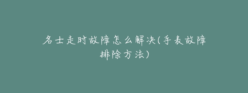 名士走时故障怎么解决(手表故障排除方法)-名表号 名士走时故障怎么解决(手表故障排除方法)