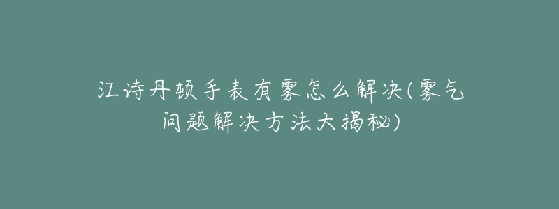 江诗丹顿手表有雾怎么解决(雾气问题解决方法大揭秘)-名表号 江诗丹顿手表有雾怎么解决(雾气问题解决方法大揭秘)