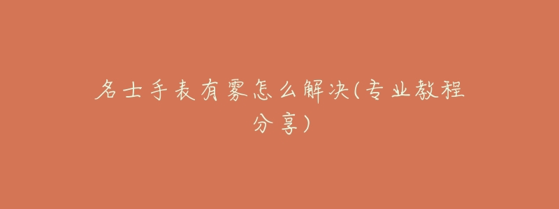 名士手表有雾怎么解决(专业教程分享)-名表号 名士手表有雾怎么解决(专业教程分享)