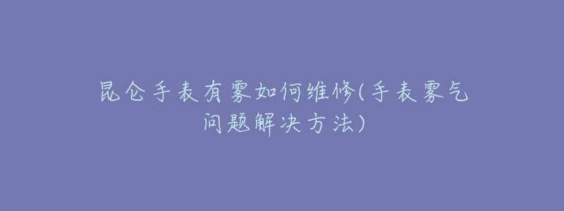 昆仑手表有雾如何维修(手表雾气问题解决方法)-名表号 昆仑手表有雾如何维修(手表雾气问题解决方法)