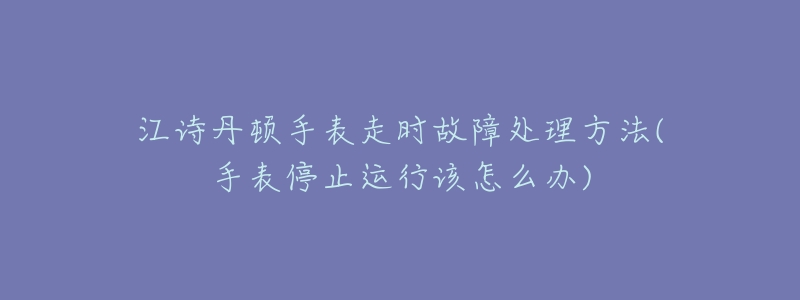 江诗丹顿手表走时故障处理方法(手表停止运行该怎么办)-名表号 江诗丹顿手表走时故障处理方法(手表停止运行该怎么办)