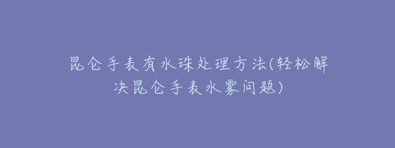 昆仑手表有水珠处理方法(轻松解决昆仑手表水雾问题)-名表号 昆仑手表有水珠处理方法(轻松解决昆仑手表水雾问题)
