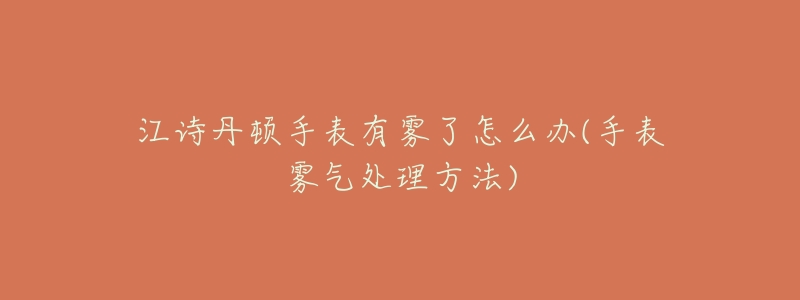 江诗丹顿手表有雾了怎么办(手表雾气处理方法)-名表号 江诗丹顿手表有雾了怎么办(手表雾气处理方法)