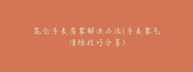 昆仑手表有雾解决办法(手表雾气清除技巧分享)