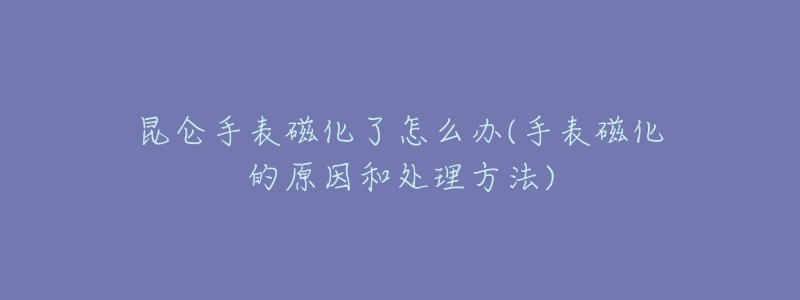昆仑手表磁化了怎么办(手表磁化的原因和处理方法)