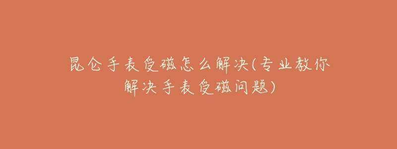 昆仑手表受磁怎么解决(专业教你解决手表受磁问题)-名表号 昆仑手表受磁怎么解决(专业教你解决手表受磁问题)