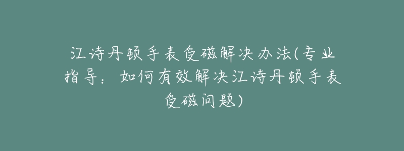 江诗丹顿手表受磁解决办法(专业指导:如何有效解决江诗丹顿手表受磁问题)-名表号 江诗丹顿手表受磁解决办法(专业指导:如何有效解决江诗丹顿手表受磁问题)