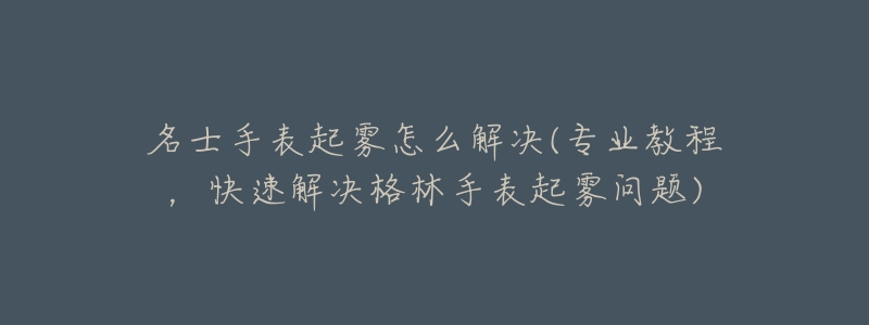 名士手表起雾怎么解决(专业教程,快速解决格林手表起雾问题)-名表号 名士手表起雾怎么解决(专业教程,快速解决格林手表起雾问题)