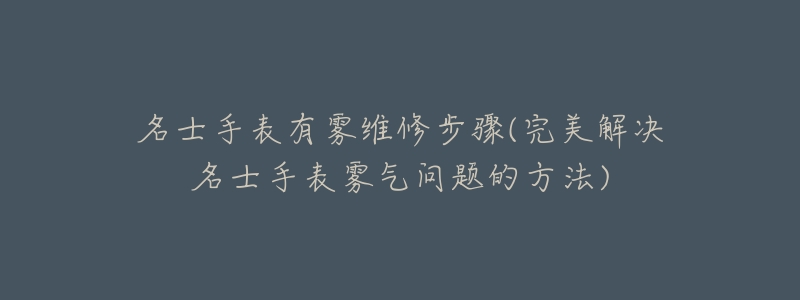 名士手表有雾维修步骤(完美解决名士手表雾气问题的方法)-名表号 名士手表有雾维修步骤(完美解决名士手表雾气问题的方法)