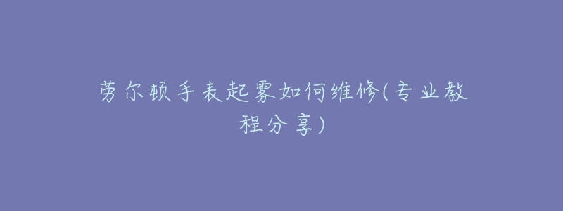 劳尔顿手表起雾如何维修(专业教程分享)-名表号 劳尔顿手表起雾如何维修(专业教程分享)