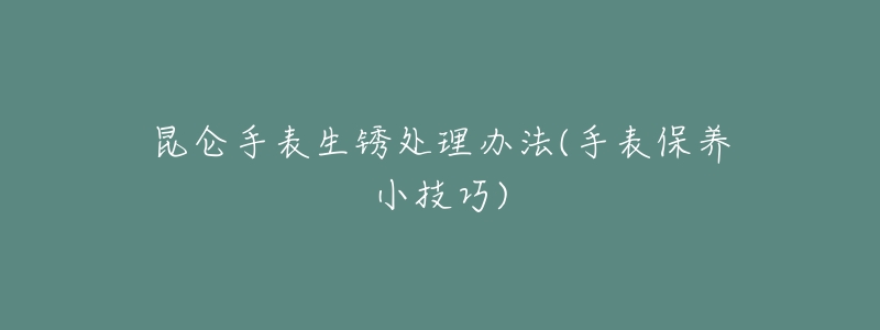 昆仑手表生锈处理办法(手表保养小技巧)-名表号 昆仑手表生锈处理办法(手表保养小技巧)
