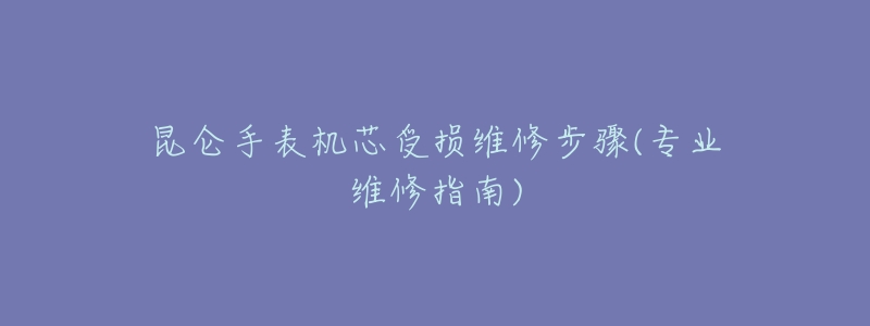 昆仑手表机芯受损维修步骤(专业维修指南)-名表号 昆仑手表机芯受损维修步骤(专业维修指南)