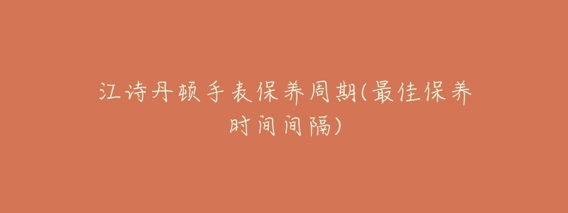 江诗丹顿手表保养周期(最佳保养时间间隔)-名表号 江诗丹顿手表保养周期(最佳保养时间间隔)