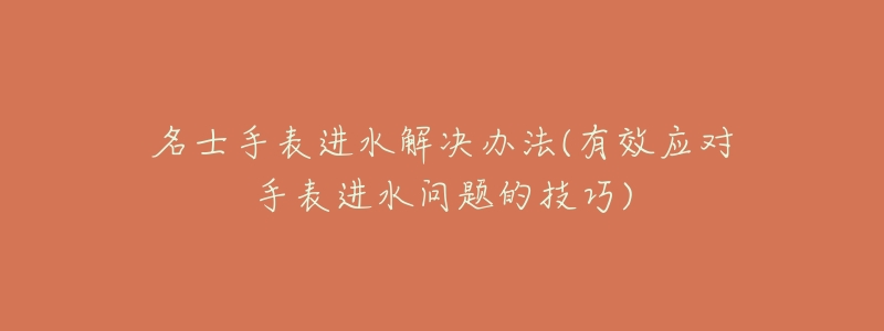 名士手表进水解决办法(有效应对手表进水问题的技巧)-名表号 名士手表进水解决办法(有效应对手表进水问题的技巧)