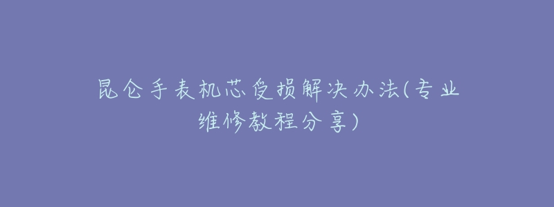 昆仑手表机芯受损解决办法(专业维修教程分享)-名表号 昆仑手表机芯受损解决办法(专业维修教程分享)