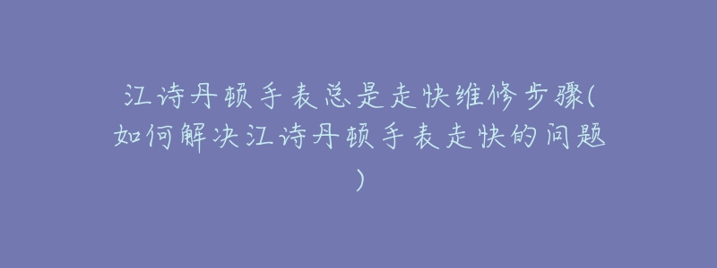 江诗丹顿手表总是走快维修步骤(如何解决江诗丹顿手表走快的问题)-名表号 江诗丹顿手表总是走快维修步骤(如何解决江诗丹顿手表走快的问题)