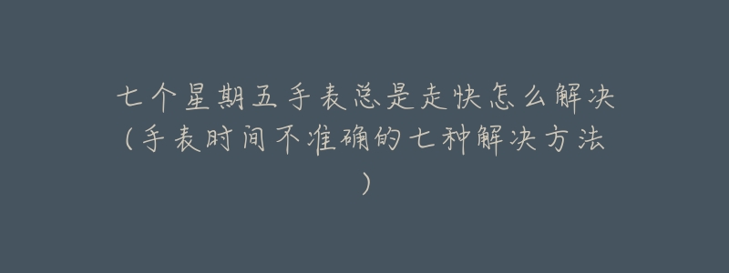 七个星期五手表总是走快怎么解决(手表时间不准确的七种解决方法)-名表号 七个星期五手表总是走快怎么解决(手表时间不准确的七种解决方法)