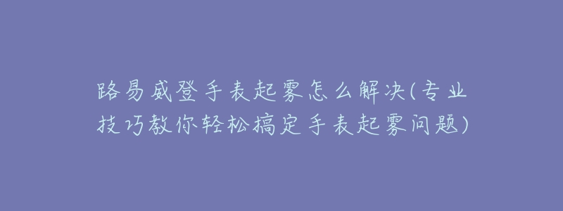 路易威登手表起雾怎么解决(专业技巧教你轻松搞定手表起雾问题)-名表号 路易威登手表起雾怎么解决(专业技巧教你轻松搞定手表起雾问题)