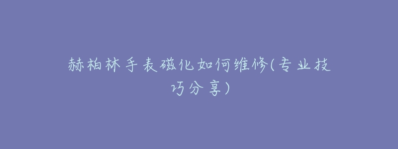 赫柏林手表磁化如何维修(专业技巧分享)-名表号 赫柏林手表磁化如何维修(专业技巧分享)