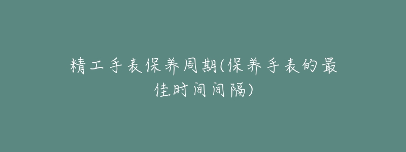 精工手表保养周期(保养手表的最佳时间间隔)-名表号 精工手表保养周期(保养手表的最佳时间间隔)