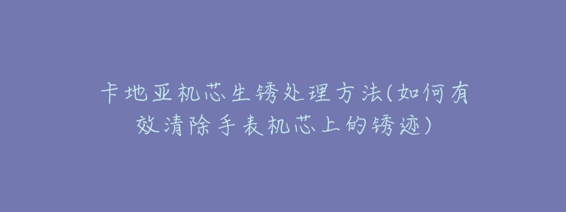 卡地亚机芯生锈处理方法(如何有效清除手表机芯上的锈迹)-名表号 卡地亚机芯生锈处理方法(如何有效清除手表机芯上的锈迹)