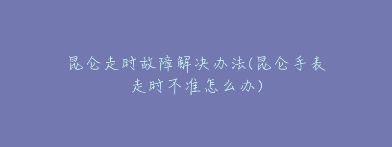 昆仑走时故障解决办法(昆仑手表走时不准怎么办)-名表号 昆仑走时故障解决办法(昆仑手表走时不准怎么办)