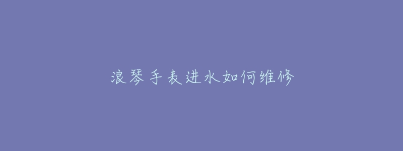 浪琴手表进水如何维修-名表号 浪琴手表进水如何维修