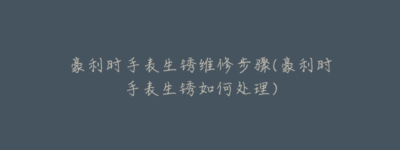 豪利时手表生锈维修步骤(豪利时手表生锈如何处理)-名表号 豪利时手表生锈维修步骤(豪利时手表生锈如何处理)