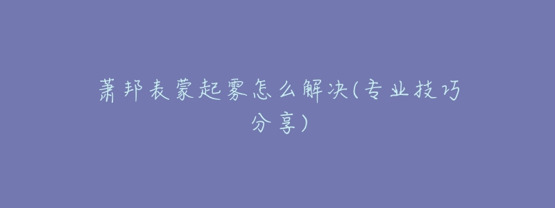 萧邦表蒙起雾怎么解决(专业技巧分享)-名表号 萧邦表蒙起雾怎么解决(专业技巧分享)
