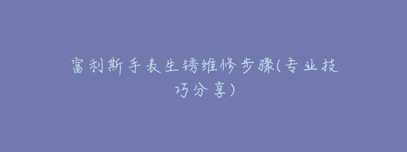 富利斯手表生锈维修步骤(专业技巧分享)-名表号 富利斯手表生锈维修步骤(专业技巧分享)