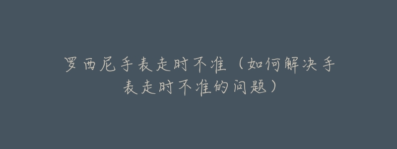 罗西尼手表走时不准(如何解决手表走时不准的问题)-名表号 罗西尼手表走时不准(如何解决手表走时不准的问题)