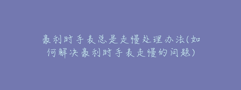 豪利时手表总是走慢处理办法(如何解决豪利时手表走慢的问题)-名表号 豪利时手表总是走慢处理办法(如何解决豪利时手表走慢的问题)