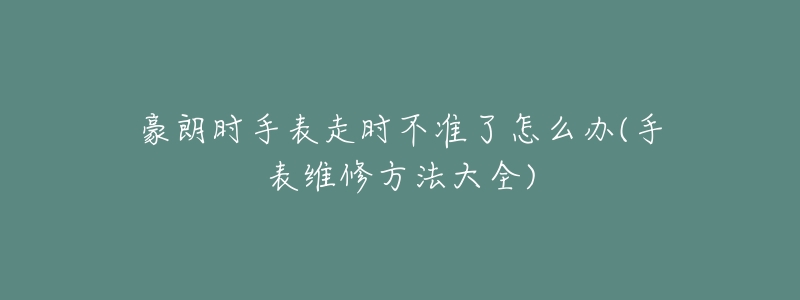 豪朗时手表走时不准了怎么办(手表维修方法大全)-名表号 豪朗时手表走时不准了怎么办(手表维修方法大全)