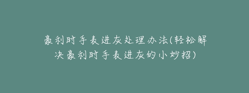 豪利时手表进灰处理办法(轻松解决豪利时手表进灰的小妙招)-名表号 豪利时手表进灰处理办法(轻松解决豪利时手表进灰的小妙招)