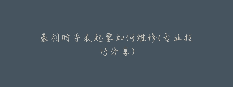 豪利时手表起雾如何维修(专业技巧分享)