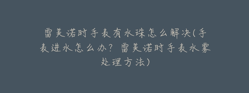 雷美诺时手表有水珠怎么解决(手表进水怎么办?雷美诺时手表水雾处理方法)-名表号 雷美诺时手表有水珠怎么解决(手表进水怎么办?雷美诺时手表水雾处理方法)