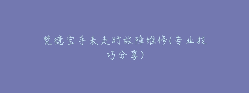 梵德宝手表走时故障维修(专业技巧分享)-名表号 梵德宝手表走时故障维修(专业技巧分享)