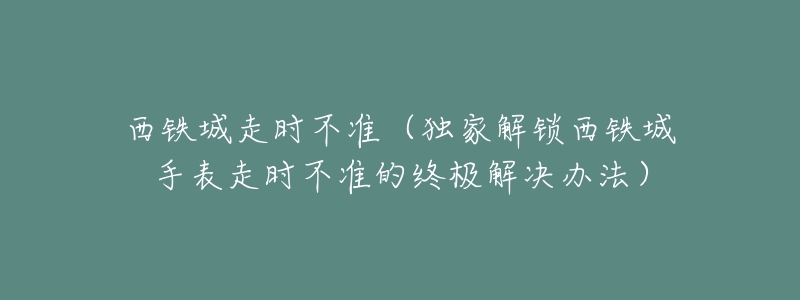 西铁城走时不准(独家解锁西铁城手表走时不准的终极解决办法)-名表号 西铁城走时不准(独家解锁西铁城手表走时不准的终极解决办法)