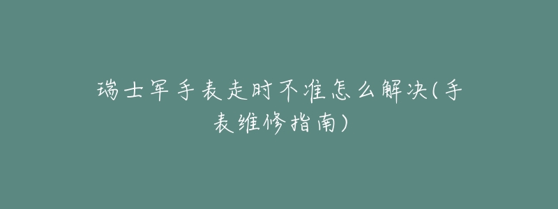 瑞士军手表走时不准怎么解决(手表维修指南)-名表号 瑞士军手表走时不准怎么解决(手表维修指南)