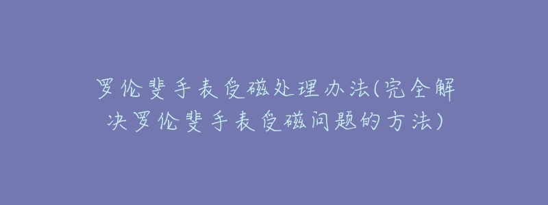 罗伦斐手表受磁处理办法(完全解决罗伦斐手表受磁问题的方法)-名表号 罗伦斐手表受磁处理办法(完全解决罗伦斐手表受磁问题的方法)
