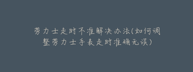 劳力士走时不准解决办法(如何调整劳力士手表走时准确无误)-名表号 劳力士走时不准解决办法(如何调整劳力士手表走时准确无误)
