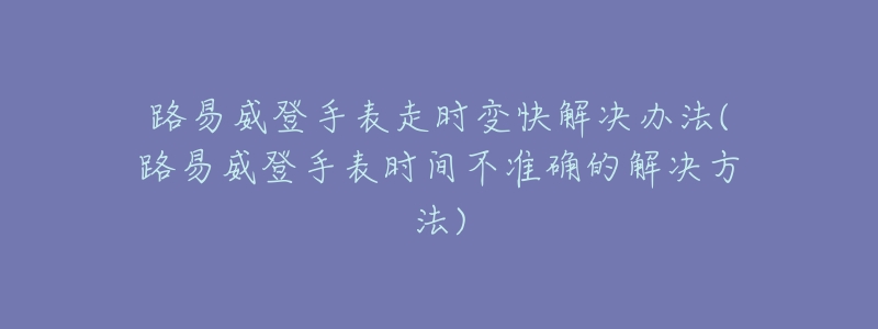 路易威登手表走时变快解决办法(路易威登手表时间不准确的解决方法)-名表号 路易威登手表走时变快解决办法(路易威登手表时间不准确的解决方法)