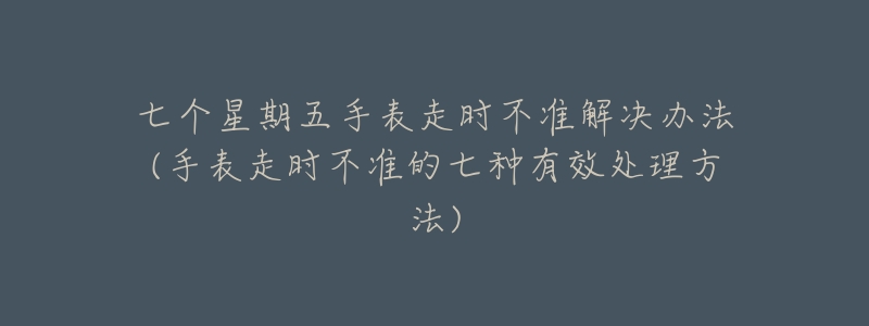 七个星期五手表走时不准解决办法(手表走时不准的七种有效处理方法)-名表号 七个星期五手表走时不准解决办法(手表走时不准的七种有效处理方法)