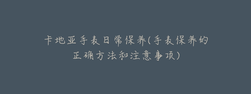 卡地亚手表日常保养(手表保养的正确方法和注意事项)-名表号 卡地亚手表日常保养(手表保养的正确方法和注意事项)