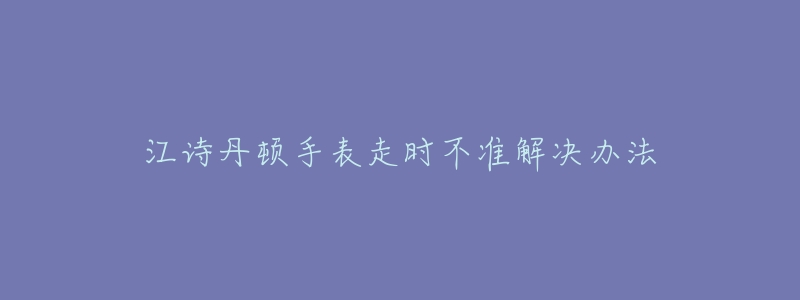 江诗丹顿手表走时不准解决办法-名表号 江诗丹顿手表走时不准解决办法