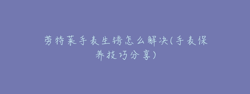 劳特莱手表生锈怎么解决(手表保养技巧分享)-名表号 劳特莱手表生锈怎么解决(手表保养技巧分享)
