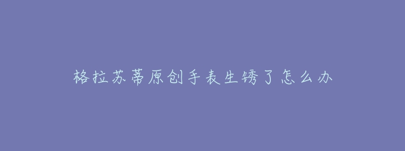 格拉苏蒂原创手表生锈了怎么办-名表号 格拉苏蒂原创手表生锈了怎么办